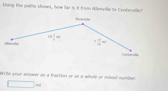 Using the paths shown, how far is it from Allenville to Centerville? 
Riverside
10 1/2 mi
Allenville
7 15/16 mi
Centerville 
Write your answer as a fraction or as a whole or mixed number.
□ mi