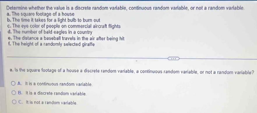 Determine whether the value is a discrete random variable, continuous random variable, or not a random variable.
a. The square footage of a house
b. The time it takes for a light bulb to burn out
c. The eye color of people on commercial aircraft flights
d. The number of bald eagles in a country
e. The distance a baseball travels in the air after being hit
f. The height of a randomly selected giraffe
a. Is the square footage of a house a discrete random variable, a continuous random variable, or not a random variable?
A. It is a continuous random variable
B. It is a discrete random variable.
C. It is not a random variable.