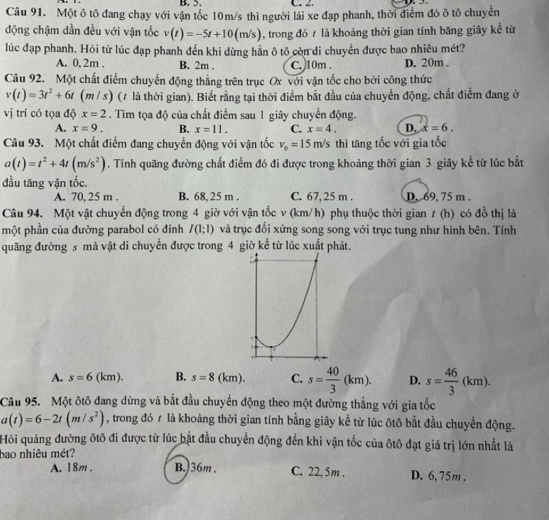 Một ô tô đang chạy với vận tốc 10m/s thì người lái xe đạp phanh, thời điểm đó ô tô chuyền
động chậm dần đều với vận tốc v(t)=-5t+10(m/s) , trong đó t là khoảng thời gian tính băng giây kể từ
lúc đạp phanh. Hỏi từ lúc đạp phanh đến khi dừng hắn ô tô còn di chuyển được bao nhiêu mét?
A. 0, 2m . B. 2m . C. 10m . D. 20m .
Câu 92. Một chất điểm chuyển động thẳng trên trục Ox với vận tốc cho bởi công thức
v(t)=3t^2+6t (m / s) (1 là thời gian). Biết rằng tại thời điểm bắt đầu của chuyền động, chất điểm đang ở
vị trí có tọa độ x=2. Tìm tọa độ của chất điểm sau 1 giây chuyển động.
A. x=9. B. x=11. C. x=4. D. x=6.
Câu 93. Một chất điểm đang chuyển động với vận tốc v_0=15m/s thì tăng tốc với gia tốc
a(t)=t^2+4t(m/s^2). Tính quãng đường chất điểm đó đi được trong khoảng thời gian 3 giây kể từ lúc bắt
đầu tăng vận tốc.
A. 70, 25 m . B. 68, 25 m . C. 67, 25 m . D. 69, 75 m .
Câu 94. Một vật chuyển động trong 4 giờ với vận tốc v (km/h) phụ thuộc thời gian t (h) có đồ thị là
một phần của đường parabol có đỉnh I(1;1) và trục đối xứng song song với trục tung như hình bên. Tính
quãng đường s mà vật di chuyển được trong 4 giờ kể từ lúc xuất phát.
A. s=6(km). B. s=8(km). C. s= 40/3 (km). D. s= 46/3 (km).
Câu 95. Một ôtô đang dừng và bắt đầu chuyển động theo một đường thẳng với gia tốc
a(t)=6-2t(m/s^2) , trong đó ≠ là khoảng thời gian tính bằng giây kể từ lúc ôtô bắt đầu chuyển động.
Hỏi quảng đường ôtô đi được từ lúc bắt đầu chuyển động đến khi vận tốc của ôtô đạt giá trị lớn nhất là
bao nhiêu mét?
A. 18m . B. 36m . C. 22, 5m . D. 6, 75m .