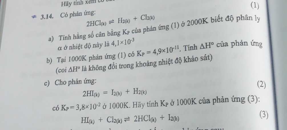 Hãy tính xem có 
(1) 
3.14. Có phản ứng:
2HCl_(k)leftharpoons H_2(k)+Cl_2(k)
a) Tính hằng số cân bằng Kp của phản ứng (1) ở 2000K biết độ phân ly 
α ở nhiệt độ này là 4,1* 10^(-3)
b) Tại 1000K phản ứng (1) có K_P=4,9* 10^(-11). Tính △ H° của phản ứng 
(coi △ H° là không đổi trong khoảng nhiệt độ khảo sát) 
c) Cho phản ứng: (2)
2HI_(k)=I_2(h)+H_2(k)
c6K_P=3,8* 10^(-2) ở 1000K. Hãy tính Kp ở 1000K của phản ứng (3):
HI_(k)+Cl_2(k)leftharpoons 2HCl_(k)+I_2(h)
(3)