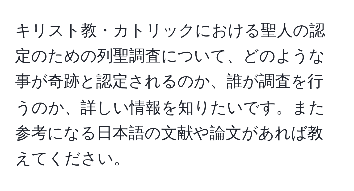 キリスト教・カトリックにおける聖人の認定のための列聖調査について、どのような事が奇跡と認定されるのか、誰が調査を行うのか、詳しい情報を知りたいです。また参考になる日本語の文献や論文があれば教えてください。