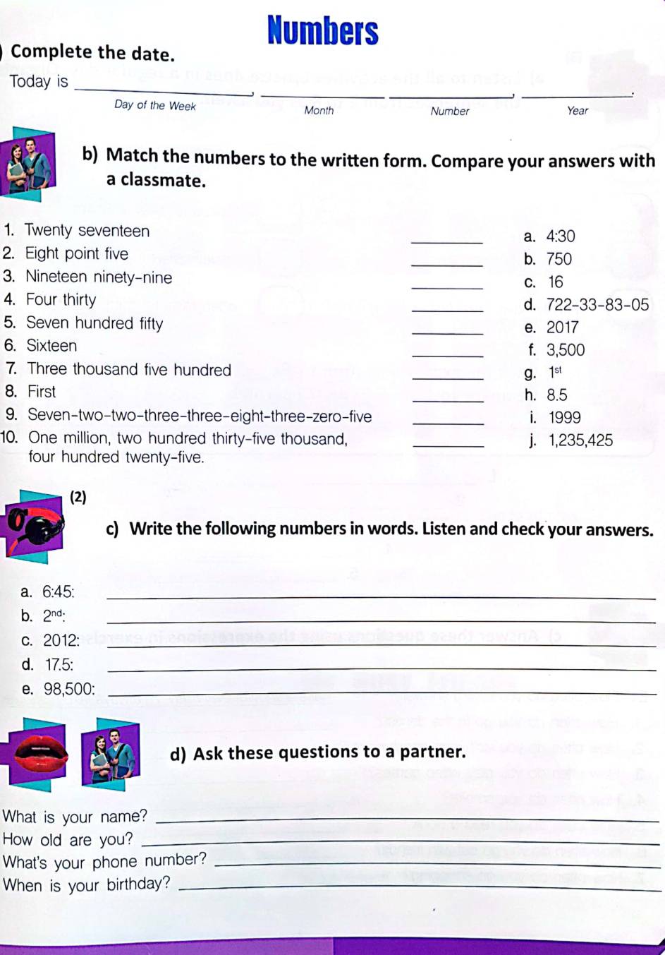 Numbers
Complete the date.
_
_
_
_
Today is
Day of the Week Month Number Year
b) Match the numbers to the written form. Compare your answers with
a classmate.
1. Twenty seventeen
_a. 4:30
2. Eight point five _b. 750
3. Nineteen ninety-nine _c. 16
4. Four thirty
_d. 722-33-83-05
5. Seven hundred fifty _e. 2017
6. Sixteen _f. 3,500
7. Three thousand five hundred _ 1^(st)
g.
8. First _h. 8.5
9. Seven-two-two-three-three-eight-three-zero-five _i. 1999
10. One million, two hundred thirty-five thousand, _j. 1,235,425
four hundred twenty-five.
(2)
c) Write the following numbers in words. Listen and check your answers.
a. 6:45 :_
b. 2^(nd) : _
c. 2012:_
d. 17.5 :_
e. 98,500 :_
d) Ask these questions to a partner.
What is your name?_
How old are you?_
What's your phone number?_
When is your birthday?_