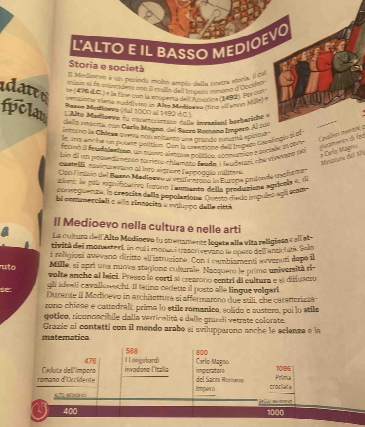 L'ALTO E IL BASSO MEDIOEV0
Storia e società
El Medioevo è un periodo molto ampio della nostra storia, il cui
inizio si fa coincidere con il crollo dell Impero romano d'Occiden-
te (476 d.C.) e la fine con la scoperta dell America (1492). Per con-
idateo venzione viene suddiviso in Alto Medioevo (fino allanno Mille) e
Basso Medioevo (dal 1000 al 1492 d.C.).
L'Alto Medioevo fu caratterizzato dalle invasioni barbariche e
fpclaw dalla nascita, con Carlo Magno, del Sacro Romano Impero. Al suo
interno la Chiesa aveva non soltanto una grande autorità spiritua-
Cavalieri mentre p
le, ma anche un potere político. Con la creazione dell Impero Carolingio si af-
fermò il feudalesimo, un nuovo sistema político, economico e sociale: in cam-
bio di un possedimento terriero chiamato feudo, i feudatari, che vivevano nei
giuramento di feó à Carlo Magno.
Miniatura del XIV
castelli, assicuravano al loro signore l'appoggio militare.
Con linizío del Basso Medioevo si verificarono in Europa profonde trasforma-
zioni: le più significative furono l'aumento della produzione agricola e, di
conseguenza, la crescita della popolazione. Questo diede impulso agli scam-
bi commerciali e alla rinascita e sviluppo delle città
Il Medioevo nella cultura e nelle arti
La cultura de«l'Alto Medioevo fu strettamente leqata alla vita religiosa e all'at
tività dei monasteri, in cui í monaci trascrivevano le opere dell'antichità. Solo
i religiosi avevano diritto all istruzione. Con i cambiamenti avvenuti dopo il
uto Mille, si aprì una nuova stagione culturale. Nacquero le prime università ri-
volte anche ai laici. Presso le corti si crearono centri di cultura e si diffusero
gli ideali cavallereschi. Il latino cedette il posto alle lingue volgari.
se: Durante il Medioevo in architettura si affermarono due stili, che caratterizza-
rono chiese e cattedrali: prima lo stile romanico, solido e austero, poi lo stile
gotico, riconoscibile dalla verticalità e dalle grandi vetrate colorate.
Grazie ai contatti con il mondo arabo si svilupparono anche le scienze e la
matematica