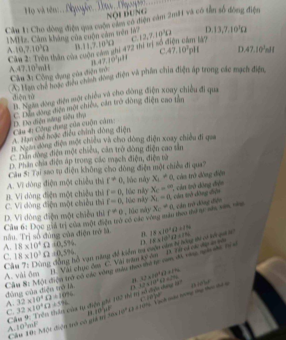 Hộ và tên:...Ngy
nội Bung
Câu 1: Cho dòng điện qua cuộn cảm có điện cảm 2mH và có tần số đòng điện
IMHz. Cảm kháng của cuộn cảm trên là? C,12,7,10^3Omega D. 13,7,10^3Omega
A,10,7,10^3Omega B. 11,7,10^3Omega å?
D.47.10^3nH
thần của cuộn cảm ghi 472 thi trị số ở
C 47.10^2pH
B 47,10^3mu H
A,47,10^3n H
Câu 3: Công dụng gủa điện trời
A: Hạn chế hoặc điều chính đòng điện và phân chia điện áp trong các mạch điện,
điện tử
B. Ngăn đòng điện một chiều và cho dòng điện xoay chiều đi qua
C. Dẫn đòng điện một chiều, cản trở dòng điện cao tần
D. Do điện năng tiêu thụ
Cầu 4: Công dụng của cuộn cảm:
A. Tạn chế hoặc điều chính dòng điện
B. Ngăn đòng điện một chiều và cho dòng điện xoay chiều đi qua
C. Dẫn đòng điện một chiều, cản trở dòng điện cao tần
D. Phân chỉa điện áp trong các mạch điện, điện tử
Câu 5: Tại sao tụ điện không cho dòng điện một chiều đi qua?
A. Vì dòng điện một chiều thì f!= 0 , lúc này X_L!= 0 , cản trở đòng điện
B. Vì dòng điện một chiều thì f=0 , lúc này X_C=∈fty 2  cân trở đòng điện
C. Vì dòng điện một chiều thì f=0 , lúe này X_1,=0, 1, cản trở đòng điện
D. Vì dòng điện một chiều thì f!= 0 , lúc này X_C!= 0, , cả n trở đông điện
Câu 6: Đọc giá trị của một điện trở có các vòng màu theo thứ tự: nău xăm vàn
nâu. Trị số đúng của điện trở là. B. 18* 10^4Omega +1% 18* 10^3.Q± 186
A. 18* 10^4Omega ± 0,5% ,
D.
Câu 7: Dùng đồng hồ vạn năng để kiểm tra cuộn cảm bị hóng thi có kế qa a
C. 18* 10^3Omega =0.5% .
A. vài ôm B. Vài chục ôm C. Vài trăm k3^3 óm D. Tết cả các dúp ân yều
Câu 8: Một điện trở có các vòng màu theo thủ hr cam, đó, vàno ngà sa hia
B. (2* 10^4Omega )+1%
đúng của điện trở là.
D
Câu 9: Trên thần của tụ điện ghi 102 thị trị số điện dưng lài 32* 10^4Omega +2% D/dbp
A. 32* 10^4Omega +10% , 32* 10^4Omega != 5% .
C 10)^2
A. 10^3m^2F Một điện trở có giá trị 56* 10^9* 2+10^96 Vạch mài hưong tổng theo thế s
C,
B 10^3mu F
Ci