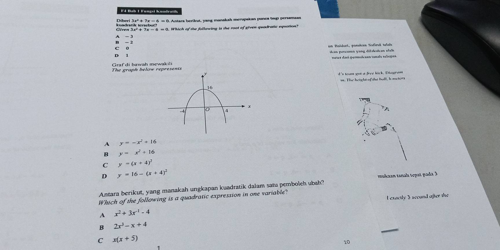 F4 Bab 1 Fungsi Kuadratik
Diberi 3x 7x-6=0
kuadratik tersebu 0. Antara berikut, yang manakah merupakan punca bagı persamaan
Given 3x^2+7x-6=0. Which of the following is the root of given quadratic equation?
A - 3
B - 2
c 0 un Baiduri, pasukan Safrd telah
kan pereuma yang dilakukan o ch
D 1
Graf di bawah mewakili neter darí permukaan tanah selepas
The graph below represents
's team got a free kick. Diagram
m. The height of the ball, h meters
A y=-x^2+16
B y=x^2+16
C y=(x+4)^2
D y=16-(x+4)^2
mukaan tanah tepat pada 3
Antara berikut, yang manakah ungkapan kuadratik dalam satu pemboleh ubah?
l exactly 3 second after the
Which of the following is a quadratic expression in one variable?
A x^2+3x^(-1)-4
B 2x^3-x+4
C x(x+5)
10