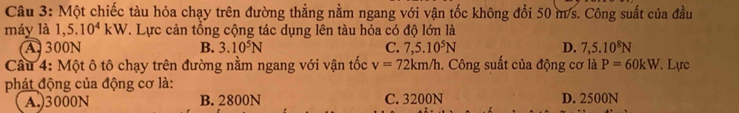 Một chiếc tàu hỏa chạy trên đường thẳng nằm ngang với vận tốc không đổi 50 m/s. Công suất của đầu
máy là 1,5.10^4kW. Lực cản tổng cộng tác dụng lên tàu hỏa có độ lớn là
A 300N B. 3.10^5N C. 7,5.10^5N D. 7,5.10^8N
Cầu 4: Một ô tô chạy trên đường nằm ngang với vận tốc v=72km/h. Công suất của động cơ là P=60kW. Lực
phát động của động cơ là:
A.) 3000N B. 2800N C. 3200N D. 2500N