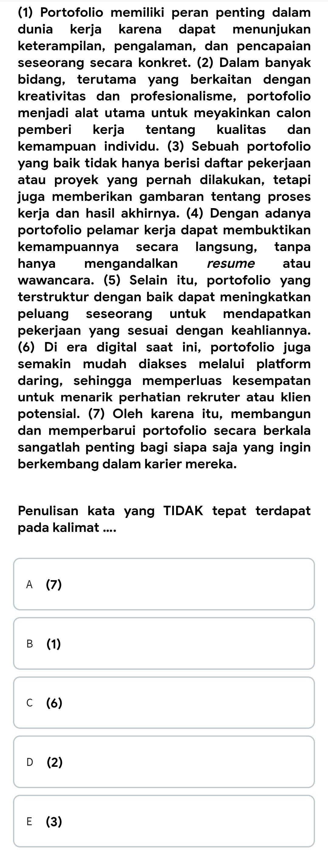 (1) Portofolio memiliki peran penting dalam
dunia kerja karena dapat menunjukan
keterampilan, pengalaman, dan pencapaian
seseorang secara konkret. (2) Dalam banyak
bidang, terutama yang berkaitan dengan
kreativitas dan profesionalisme, portofolio
menjadi alat utama untuk meyakinkan calon 
pemberi kerja tentang kualitas dan
kemampuan individu. (3) Sebuah portofolio
yang baik tidak hanya berisi daftar pekerjaan .
atau proyek yang pernah dilakukan, tetapi
juga memberikan gambaran tentang proses 
kerja dan hasil akhirnya. (4) Dengan adanya
portofolio pelamar kerja dapat membuktikan
kemampuannya secara langsung, tanpa
hanya mengandalkan resume atau
wawancara. (5) Selain itu, portofolio yang
terstruktur dengan baik dapat meningkatkan
peluang seseorang untuk mendapatkan
pekerjaan yang sesuai dengan keahliannya.
(6) Di era digital saat ini, portofolio juga
semakin mudah diakses melalui platform 
daring, sehingga memperluas kesempatan
untuk menarik perhatian rekruter atau klien 
potensial. (7) Oleh karena itu, membangun
dan memperbarui portofolio secara berkala
sangatlah penting bagi siapa saja yang ingin 
berkembang dalam karier mereka.
Penulisan kata yang TIDAK tepat terdapat
pada kalimat ....
A (7)
B (1)
C (6)
D₹ (2)
E (3)