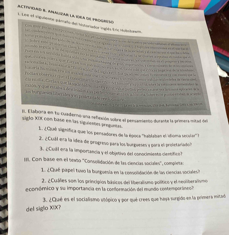 ACTIVIDAD 8. ANALIZAR LA IDEA DE PROGRESO
1. Lee el siguiente párrafo del historiador inglés Eric Hobsbawm.
Con muy pocas excepciones, todos los pensadores importantes de nuestro período habiaban el idíoma ss
lar, cualesquiera que fueran sus creencias religiosas particulares. [ . ] Aqui nos centraremos en ef qu f 
tema principal surgido de la doble revolución: la naturaleza de la sociedad y el camino por el que iba deba
ir. Sobre este problema clave hubo dos opiniones contradictorías: la de quienes aceptaban el rumb  qo 
mundo seguía y la de quienes no lo aceptaban; en otras palabras, los que creían en el progreso y los otros
Pues en un sentido había sólo una Weltanschauung de gran importancia, y cierto número de otras opinioe
que, cualesquiera que fueran sus méritos, no eran en el fondo más que críticas negativas de la triunfante
racionalista, humanista "Ilustración" del siglo XVII. Sus paladines crejan firmemente ly con razó n que l
historía humana era un avance más que un retroceso o un movimiento ondulante alrededor de cieno nivel
Podían observar que el conocimiento científico del hombre y su control sobre la naturaleza aumentaban de
día en día. Crefan que la sociedad humana y el individuo podían perfeccionarse por la misma aplicación de la
razón, y que estaban destinados a su perfeccionamiento en la historía. Sobre estos puntos estaban de acuerdo
los burgueses liberales y el proletariado revolucionario.
Hobsbawm, E. J. (2011). La era de la revolución, 1789-1848. Barcelona: Crítica, pp. 238-239.
II. Elabora en tu cuaderno una reflexión sobre el pensamiento durante la primera mitad del
siglo XIX con base en las siguientes preguntas.
1. ¿Qué significa que los pensadores de la época “hablaban el idioma secular”?
2. ¿Cuál era la idea de progreso para los burgueses y para el proletariado?
3. ¿Cuál era la importancia y el objetivo del conocimiento científico?
III. Con base en el texto “Consolidación de las ciencias sociales”, completa:
1. ¿Qué papel tuvo la burguesía en la consolidación de las ciencias sociales?
2. ¿Cuáles son los principios básicos del liberalismo político y el neoliberalismo
económico y su importancia en la conformación del mundo contemporáneo?
3. ¿Qué es el socialismo utópico y por qué crees que haya surgido en la primera mitad
del siglo XIX?