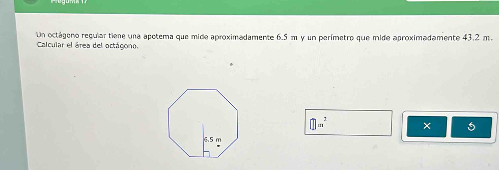 Pregunta 7 
Un octágono regular tiene una apotema que mide aproximadamente 6.5 m y un perímetro que mide aproximadamente 43.2 m. 
Calcular el área del octágono.
□ m^2