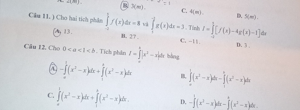 A. 2(m) 、 B 3(m).
C. 4(m). D. 5(m). 
Câu 11. ) Cho hai tích phân ∈tlimits _(-2)^5f(x)dx=8 và ∈tlimits _5^((-2)g(x)dx=3. Tính I=∈tlimits _(-2)^5[f(x)-4g(x)-1]dx
13. B. 27. C. --11.
D. 3.
Câu 12. Cho 0. Tích phân I=∈tlimits _a^b|x^2)-x|dx bằng
A -∈tlimits _a^(1(x^2)-x)dx+∈tlimits _1^(b(x^2)-x)dx
B. ∈tlimits _a^(1(x^2)-x)dx-∈tlimits _1^(b(x^2)-x)dx
C. ∈tlimits _a^(1(x^2)-x)dx+∈tlimits _1^(b(x^2)-x)dx.
D. -∈tlimits^1(x^2-x)dx-∈tlimits^b(x^2-x)dx.