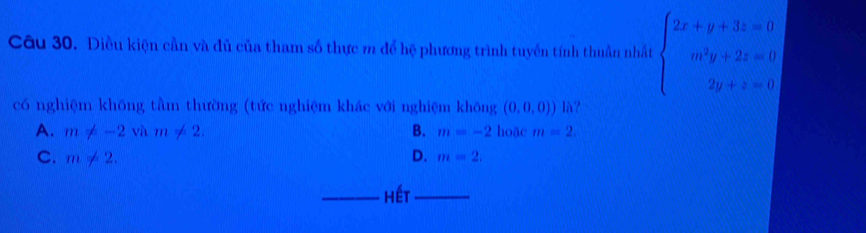 Diều kiện cần và đủ của tham số thực m để hệ phương trình tuyển tính thuần nhất beginarrayl 2x+y+3z=0 m^2y+2z=0 2y+z=0endarray.
có nghiệm khōng tầm thường (tức nghiệm khác với nghiệm không (0,0,0)) là?
A. m!= -2vam!= 2. B. m=-2 hoặc m=2.
C. m!= 2. D. m=2. 
_hết_