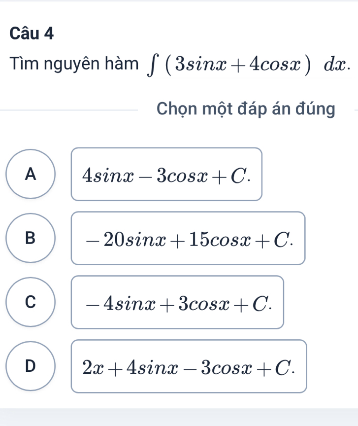 Tìm nguyên hàm ∈t (3sin x+4cos x)dx. 
Chọn một đáp án đúng
A 4sin x-3cos x+C.
B -20sin x+15cos x+C.
C -4sin x+3cos x+C.
D 2x+4sin x-3cos x+C.