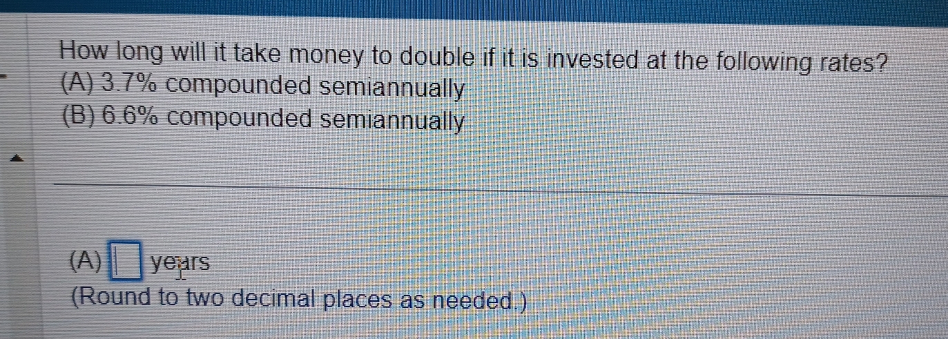 How long will it take money to double if it is invested at the following rates?
(A) 3.7% compounded semiannually
(B) 6.6% compounded semiannually
(A) □ years
(Round to two decimal places as needed.)