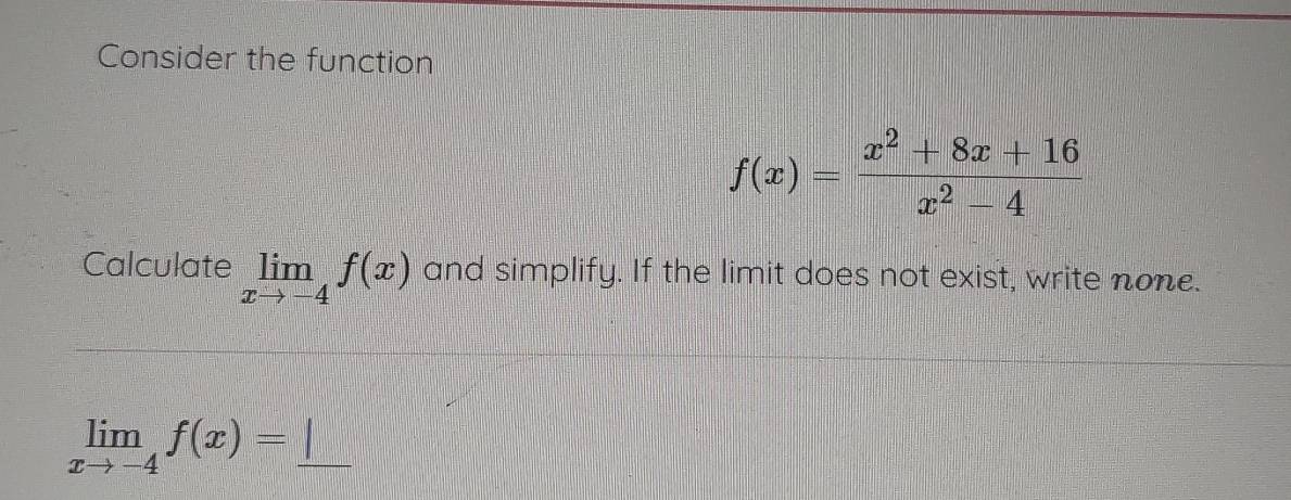 Consider the function
f(x)= (x^2+8x+16)/x^2-4 
Calculate limlimits _xto -4f(x) and simplify. If the limit does not exist, write none.
_ limlimits _xto -4f(x)=_ |