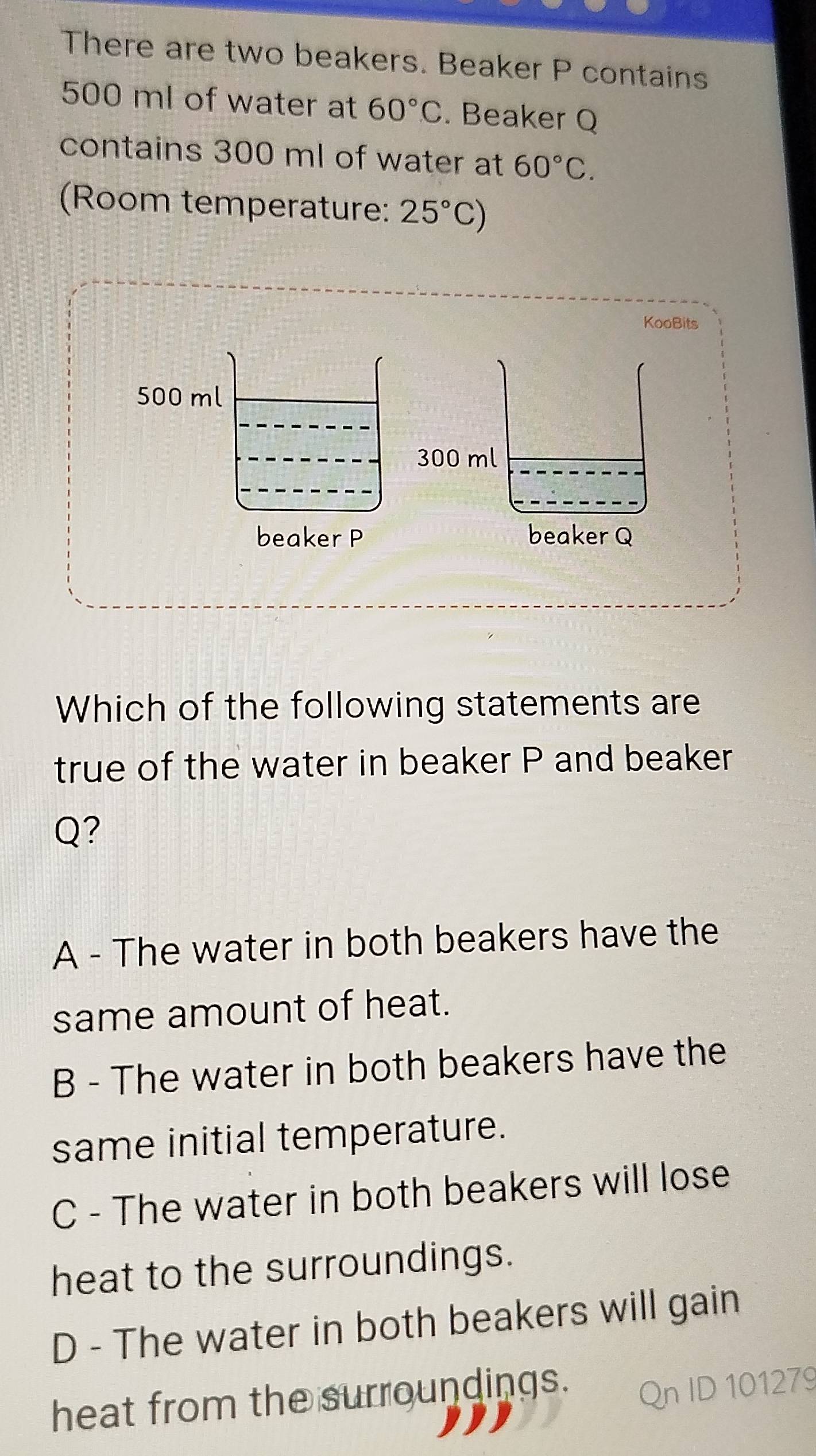 There are two beakers. Beaker P contains
500 ml of water at 60°C. Beaker Q
contains 300 ml of water at 60°C. 
(Room temperature: 25°C)
KooBits
500 ml
300 ml
beaker P beaker Q
Which of the following statements are
true of the water in beaker P and beaker
Q?
A - The water in both beakers have the
same amount of heat.
B - The water in both beakers have the
same initial temperature.
C - The water in both beakers will lose
heat to the surroundings.
D - The water in both beakers will gain
heat from the surroundings.