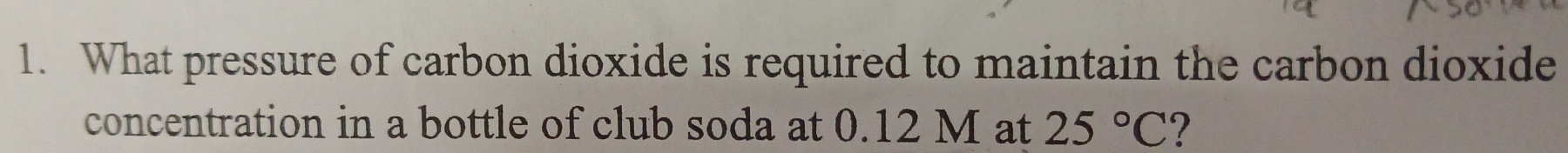 What pressure of carbon dioxide is required to maintain the carbon dioxide 
concentration in a bottle of club soda at 0.12 M at 25°C ?