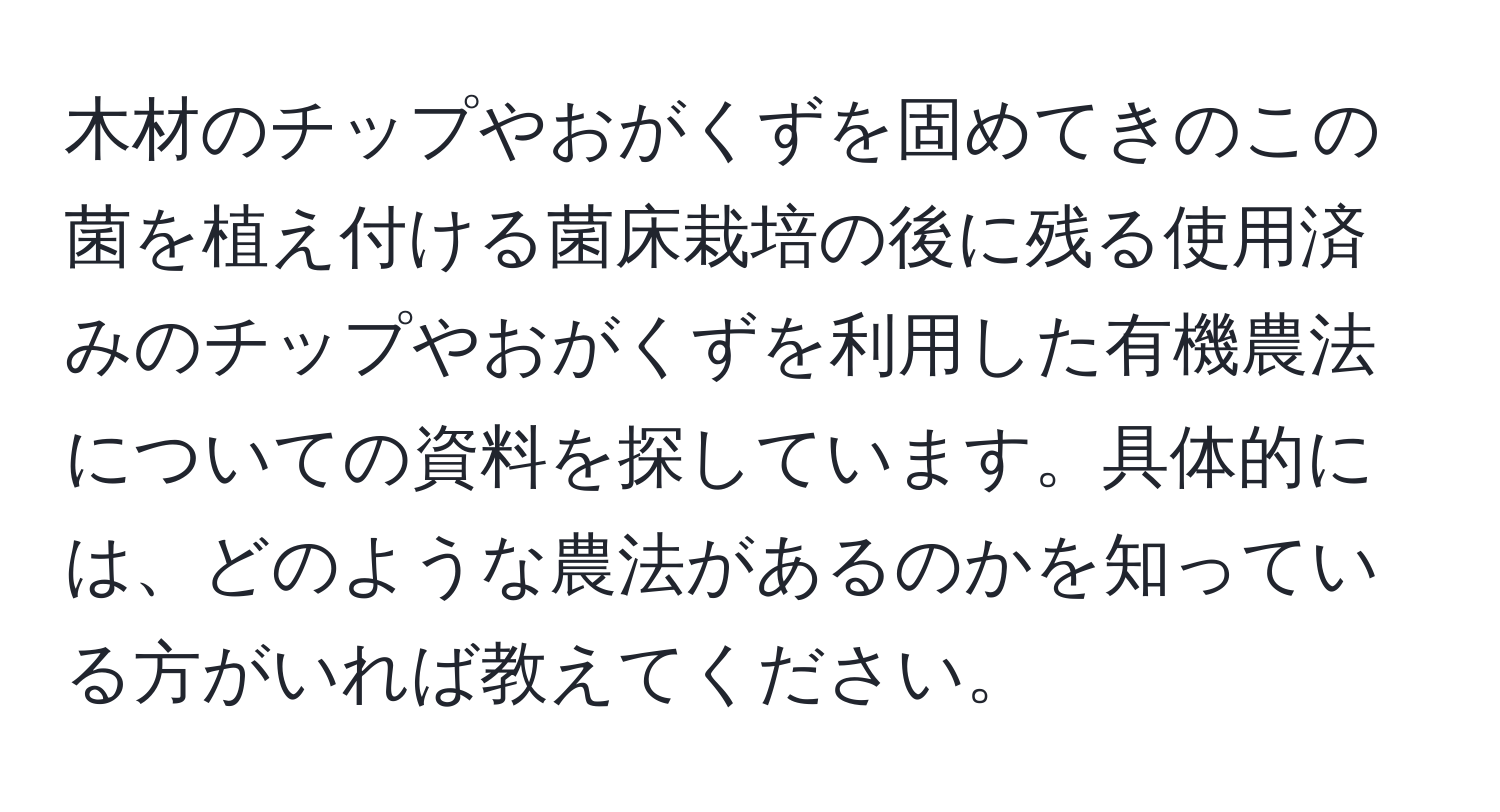 木材のチップやおがくずを固めてきのこの菌を植え付ける菌床栽培の後に残る使用済みのチップやおがくずを利用した有機農法についての資料を探しています。具体的には、どのような農法があるのかを知っている方がいれば教えてください。