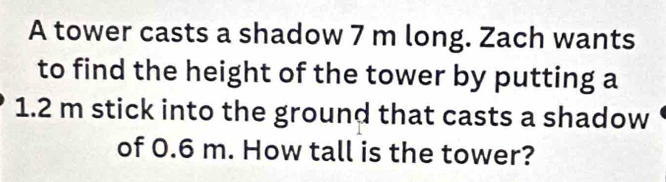 A tower casts a shadow 7 m long. Zach wants 
to find the height of the tower by putting a
1.2 m stick into the ground that casts a shadow 
of 0.6 m. How tall is the tower?