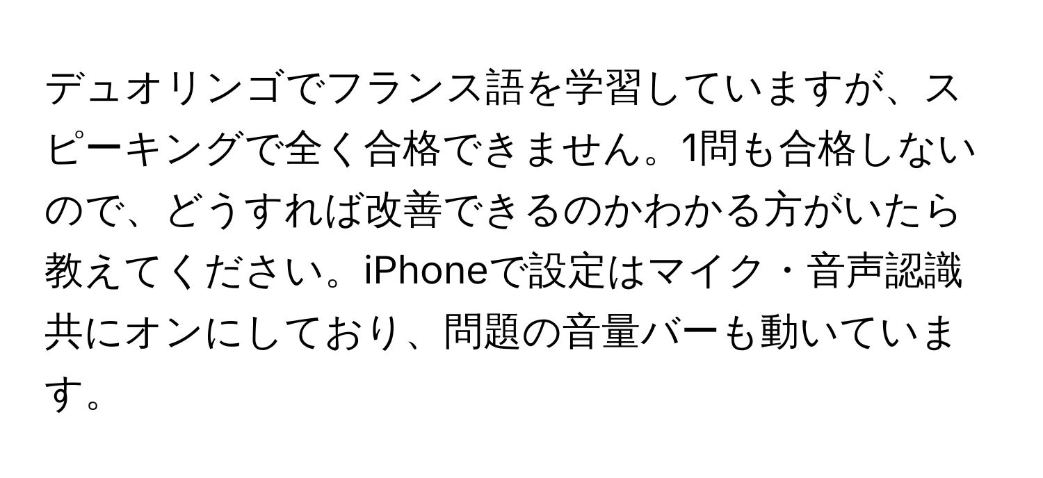 デュオリンゴでフランス語を学習していますが、スピーキングで全く合格できません。1問も合格しないので、どうすれば改善できるのかわかる方がいたら教えてください。iPhoneで設定はマイク・音声認識共にオンにしており、問題の音量バーも動いています。