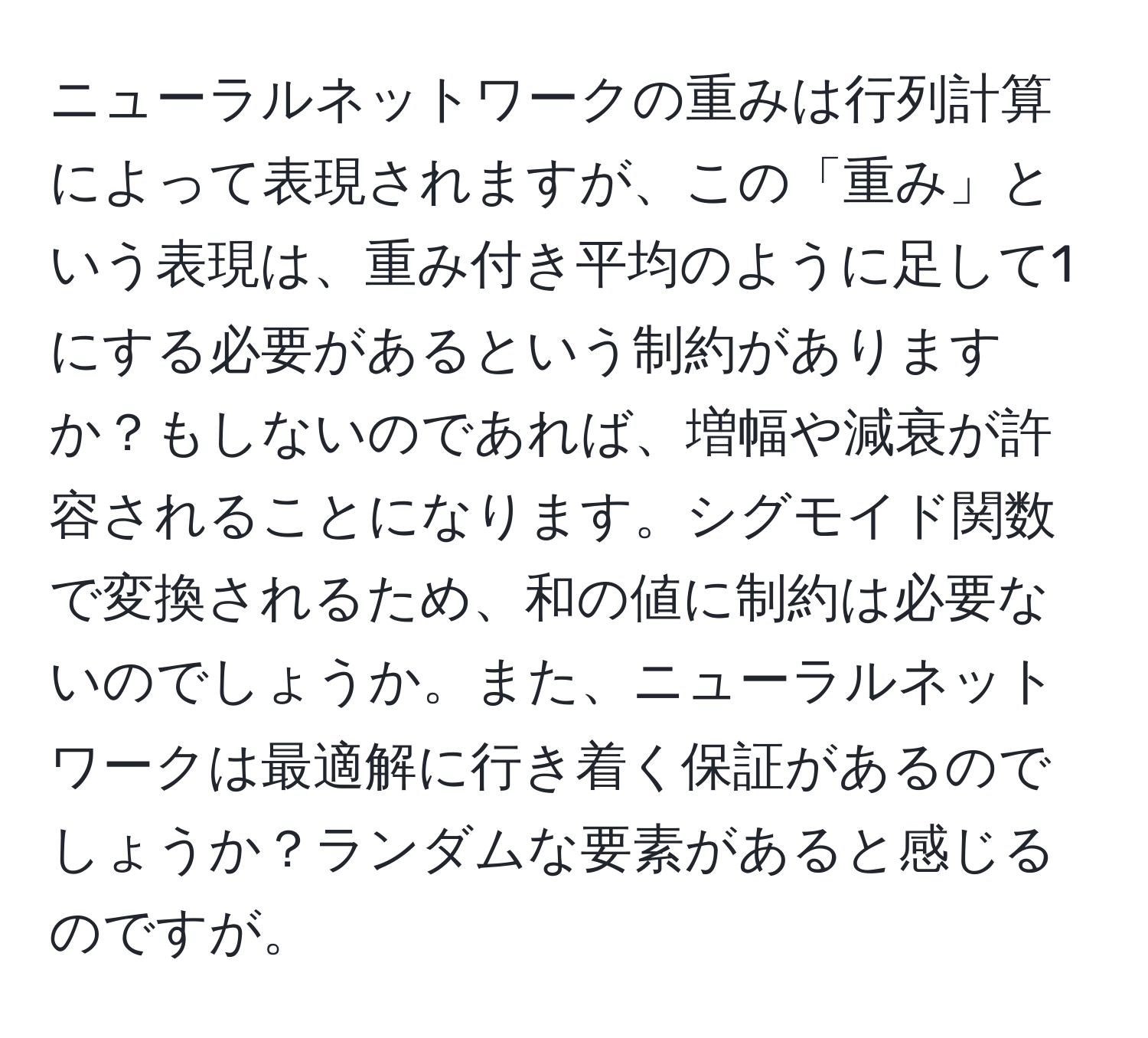 ニューラルネットワークの重みは行列計算によって表現されますが、この「重み」という表現は、重み付き平均のように足して1にする必要があるという制約がありますか？もしないのであれば、増幅や減衰が許容されることになります。シグモイド関数で変換されるため、和の値に制約は必要ないのでしょうか。また、ニューラルネットワークは最適解に行き着く保証があるのでしょうか？ランダムな要素があると感じるのですが。