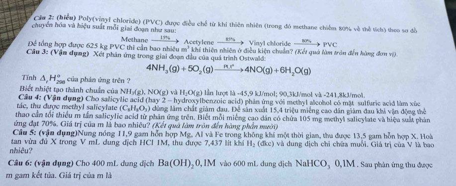 (hiểu) Poly(vinyl chloride) (PVC) được điều chế từ khí thiên nhiên (trong đó methane chiếm 80% về thể tích) theo sơ đồ
chuyển hóa và hiệu suất mỗi giai đoạn như sau:
15%
Methane Acetylene xrightarrow 85%  Vinyl chloride xrightarrow 80% PVC
Để tổng hợp được 625 kg PVC thì cần bao nhiêu m^3 khí thiên nhiên ở điều kiện chuẩn? (Kết quả làm tròn đến hàng đơn vị).
Câu 3: (Vận dụng) Xét phản ứng trong giai đoạn đầu của quá trình Ostwald:
4NH_3(g)+5O_2(g)to 4NO(g)+6H_2O(g)
Tính △ _rH_(298)° của phản ứng trên ?
Biết nhiệt tạo thành chuẩn của NH_3(g),NO(g) và H_2O(g) lần lượt là -45,9 kJ/mol; 90,3kJ/mol và -241,8kJ/mol.
Câu 4: (Vận dụng) Cho salicylic acid (hay 2 - hydroxylbenzoic acid) phản ứng với methyl alcohol có mặt sulfuric acid làm xúc
tác, thu được methyl salicylate (C_8H_8O_3) dùng làm chất giảm đau. Để sản xuất 15,4 triệu miếng cao dán giảm đau khi vận động thể
thao cần tối thiểu m tấn salicylic acid từ phản ứng trên. Biết mỗi miếng cao dán có chứa 105 mg methyl salicylate và hiệu suất phản
ứng đạt 70%. Giá trị của m là bao nhiêu? (Kết quả làm tròn đến hàng phần mười)
Câu 5: (vận dụng)Nung nóng 11,9 gam hỗn hợp Mg, Al và Fe trong không khí một thời gian, thu được 13,5 gam hỗn hợp X. Hoà
tan vừa đủ X trong V mL dung dịch HCl 1M, thu được 7,437 lít khí H_2 (dkc) và dung dịch chỉ chứa muối. Giá trị của V là bao
nhiêu?
Câu 6: (vận dụng) Cho 400 mL dung dịch Ba(OH)_20 , 1M vào 600 mL dung dịch NaHCO_3 0,1M . Sau phản ứng thu được
m gam kết tủa. Giá trị của m là