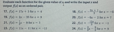 Evaluate each function for the given value of x - and write the input x and 
output f(x) as an ordered pair. 
17. f(x)=17x+3 for x=4 18. f(x)=- (2x+1)/3  for x=-5
19. f(x)=2x-33 for x=9 20. f(x)=-9x-2forx=7
21. f(x)= 7/3 x-9f x=3 22. f(x)=- 12x/5  to r x=-1
23. f(x)=11x-11 for x=-11 24. f(x)= 2/9 x- 9/2  for x=9