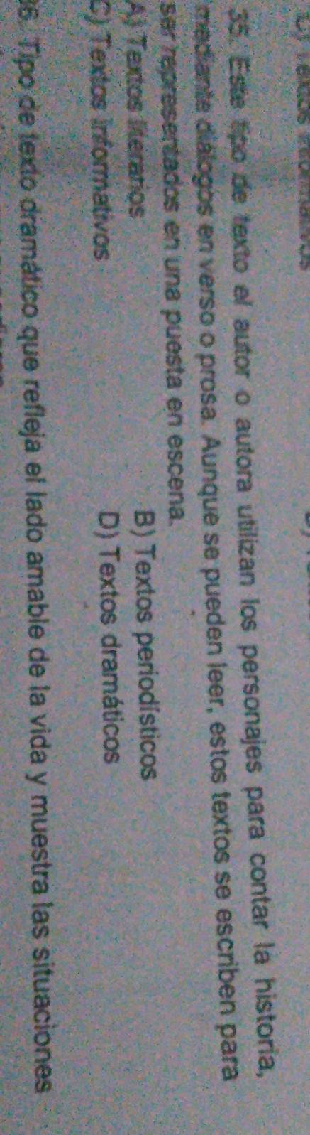 Telços teomalvos
35. Este tipo de texto el autor o autora utilizan los personajes para contar la historia,
mediante diálogos en verso o prosa. Aunque se pueden leer, estos textos se escribén para
ser representados en una puesta en escena.
A) Textos literarios B) Textos periodísticos
C) Textos Informativos D) Textos dramáticos
86. Tipo de texto dramático que refleja el lado amable de la vida y muestra las situaciones