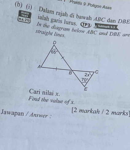 Praktis 9 Poligon Asas
(b) (i) Dalam rajah di bawah ABC dan DBE
BUKU TEKS
m s. 210 ialah garis lurus. 1 Subtopik 9.3
In the diagram below ABC and DBE are
straight lines.
Find the value of x.
[2 markah / 2 marks]
Jawapan / Answer :