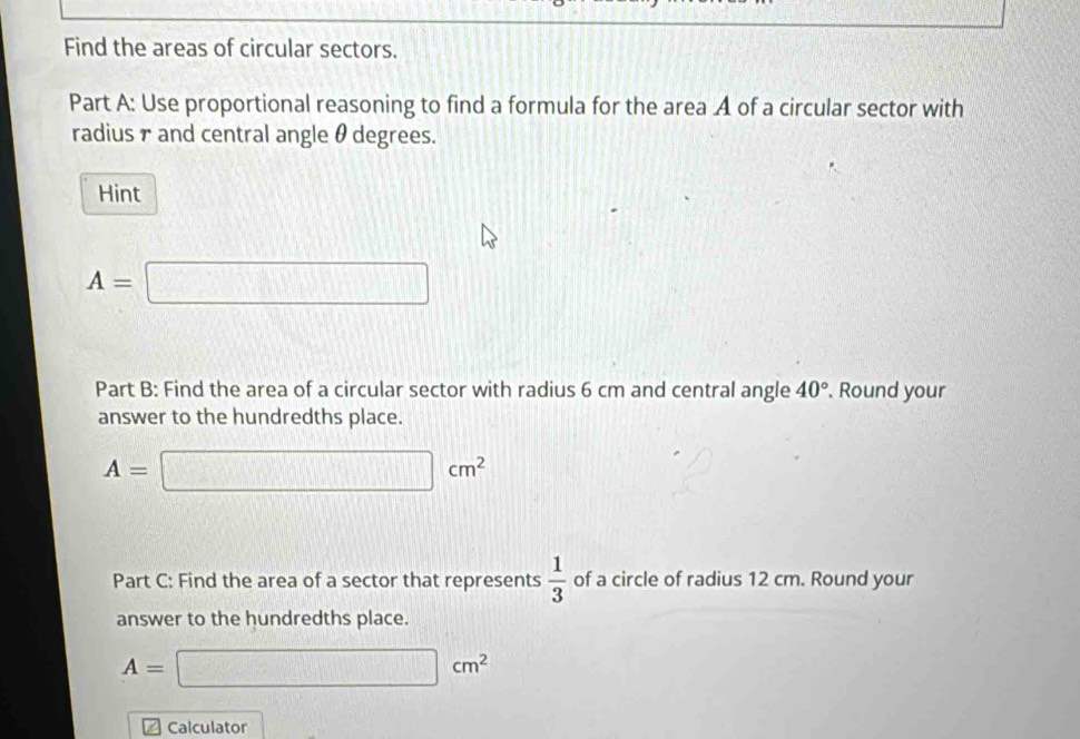 Find the areas of circular sectors. 
Part A: Use proportional reasoning to find a formula for the area A of a circular sector with 
radius γ and central angle θ degrees. 
Hint
A=□
Part B: Find the area of a circular sector with radius 6 cm and central angle 40°. Round your 
answer to the hundredths place.
A=□ cm^2
Part C: Find the area of a sector that represents  1/3  of a circle of radius 12 cm. Round your 
answer to the hundredths place.
A=□ cm^2
Calculator