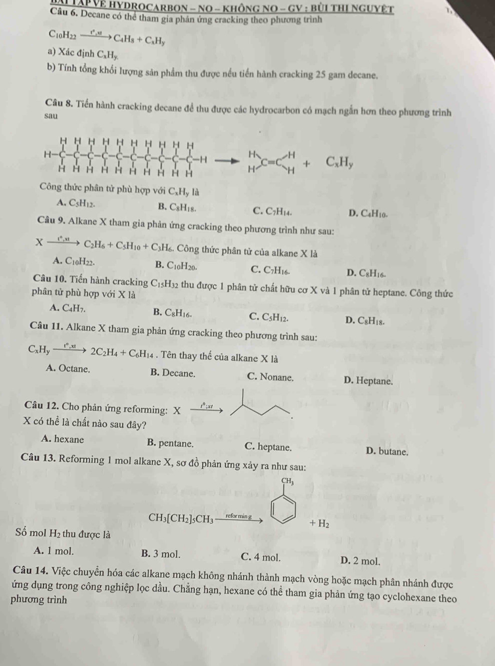 AI TAP Vệ HYDROCARBON - NO - KhônG NO - GV : bùI tHị NgUYệT
Câu 6. Decane có thể tham gia phân ứng cracking theo phương trình
C_10H_22xrightarrow t^*,xtC_4H_8+C_xH_y
a) Xác định C_xH_y.
b) Tính tổng khối lượng sản phẩm thu được nều tiền hành cracking 25 gam decane.
Câu 8. Tiến hành cracking decane để thu được các hydrocarbon có mạch ngẫn hơn theo phương trình
sau
H H H H H H H H 11 H
H
-H beginarrayr H Hendarray C=C_H^(H+C_x)H_y
H H H H H H H H H H
Công thức phân tử phù hợp với C_xH_yla
A. C_5H_12. B. C_8H_18. C. C_7H_14 D. C4H10.
Câu 9. Alkane X tham gia phản ứng cracking theo phương trình như sau:
Xxrightarrow t^6,xtC_2H_6+C_5H_10+C_3H_6 3. Công thức phân tử của alkane X là
A. C_10H_22 B. C_10H_20. C. C7H16. D. C8H16.
Câu 10. Tiến hành cracking C_15H_32 thu được 1 phân tử chất hữu cơ X và 1 phân tử heptane. Công thức
phân tử phù hợp với X là
A. C_4H_7. B. C_8H_16. C. C_5H_12. D. C_8H_18.
Câu 11. Alkane X tham gia phản ứng cracking theo phương trình sau:
C_xH_yxrightarrow t°,xt2C_2H_4+C_6H_14. Tên thay thế của alkane X là
A. Octane. B. Decane. C. Nonane. D. Heptane.
Câu 12. Cho phản ứng reforming: X
X có thể là chất nào sau đây?
A. hexane B. pentane. C. heptane. D. butane.
Câu 13. Reforming 1 mol alkane X, sơ đồ phản ứng xảy ra như sau:
CH_3
CH_3[CH_2]_5CH_3 reforming
+H_2
Số mol H_2 thu được là
A. 1 mol. B. 3 mol. C. 4 mol. D. 2 mol.
Câu 14. Việc chuyển hóa các alkane mạch không nhánh thành mạch vòng hoặc mạch phân nhánh được
ứng dụng trong công nghiệp lọc dầu. Chằng hạn, hexane có thể tham gia phản ứng tạo cyclohexane theo
phương trình