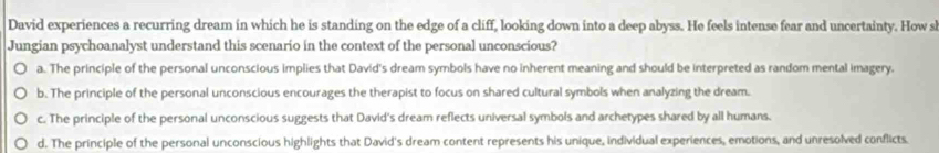 David experiences a recurring dream in which he is standing on the edge of a cliff, looking down into a deep abyss. He feels intense fear and uncertainty. How sl
Jungian psychoanalyst understand this scenario in the context of the personal unconscious?
a. The principle of the personal unconscious implies that David's dream symbols have no inherent meaning and should be interpreted as random mental imagery.
b. The principle of the personal unconscious encourages the therapist to focus on shared cultural symbols when analyzing the dream.
c. The principle of the personal unconscious suggests that David's dream reflects universal symbols and archetypes shared by all humans.
d. The principle of the personal unconscious highlights that David's dream content represents his unique, individual experiences, emotions, and unresolved conflicts.