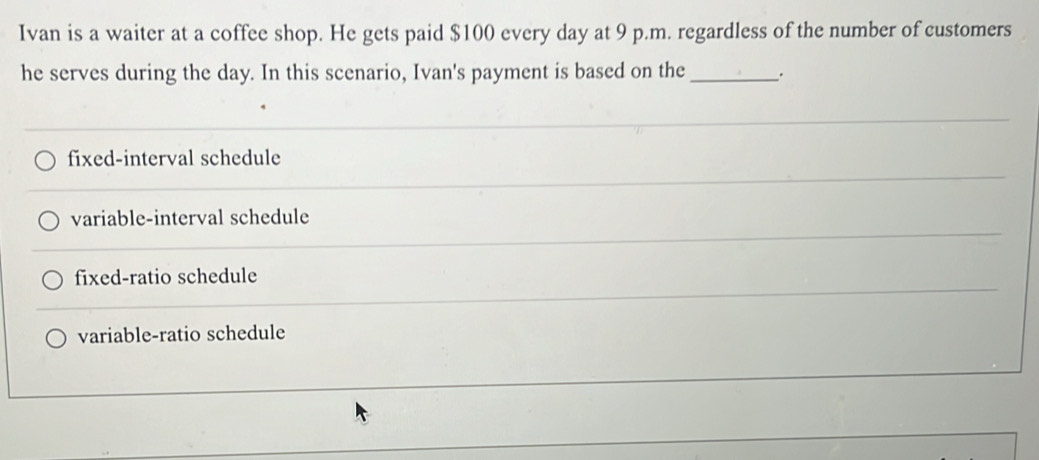 Ivan is a waiter at a coffee shop. He gets paid $100 every day at 9 p.m. regardless of the number of customers
he serves during the day. In this scenario, Ivan's payment is based on the _.
fixed-interval schedule
variable-interval schedule
fixed-ratio schedule
variable-ratio schedule