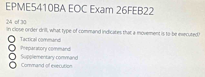 EPME5410BA EOC Exam 26FEB22
24 of 30
In close order drill, what type of command indicates that a movement is to be executed?
Tactical command
Preparatory command
Supplementary command
Command of execution