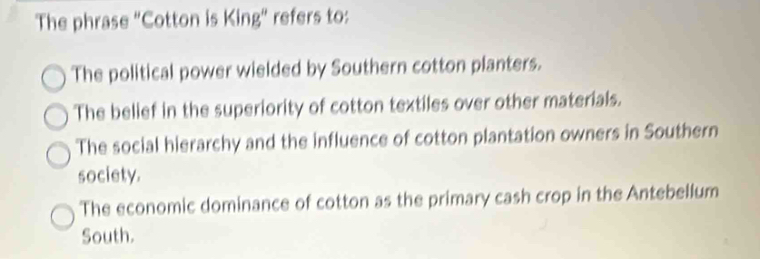 The phrase "Cotton is King" refers to:
The political power wielded by Southern cotton planters.
The belief in the superiority of cotton textiles over other materials.
The social hierarchy and the influence of cotton plantation owners in Southern
society.
The economic dominance of cotton as the primary cash crop in the Antebellum
South.