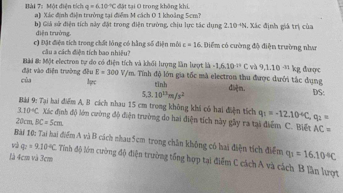 Một điện tích q=6.10^(-9)C đặt tại O trong không khí. 
a) Xác định điện trường tại điểm M cách O 1 khoảng 5cm? 
b) Giả sử điện tích này đặt trong điện trường, chịu lực tác dụng 2.10^(-4)N. Xác định giá trị của 
điện trường. 
c) Đặt điện tích trong chất lỏng có hằng số điện môi varepsilon =16. Điểm có cường độ điện trường như 
câu a cách điện tích bao nhiêu? 
Bài 8: Một electron tự do có điện tích và khối lượng lần lượt là -1, 6.10^(-19)C và 9, 1.10^(-31)k g được 
đặt vào điện trường đều E=300V/m. Tính độ lớn gia tốc mà electron thu được dưới tác dụng 
của lực tĩnh
5, 3.10^(13)m/s^2
điện. DS: 
Bài 9: Tại hai điểm A, B cách nhau 15 cm trong không khí có hai điện tích q_1=-12.10^(-6)C, q_2=
3.10^(-6)C. C. Xác định độ lớn cường độ điện trường do hai điện tích này gây ra tại điểm C. Biết AC=
20cm, BC=5cm. 
Bài 10: Tai hai điểm A và B cách nhau5cm trong chân không có hai điện tích điểm q_1=16.10^(-8)C
là 4cm và 3cm
và q_2=9.10^(-8)C A Tính độ lớn cường độ điện trường tổng hợp tại điểm C cách A và cách B lần lượt