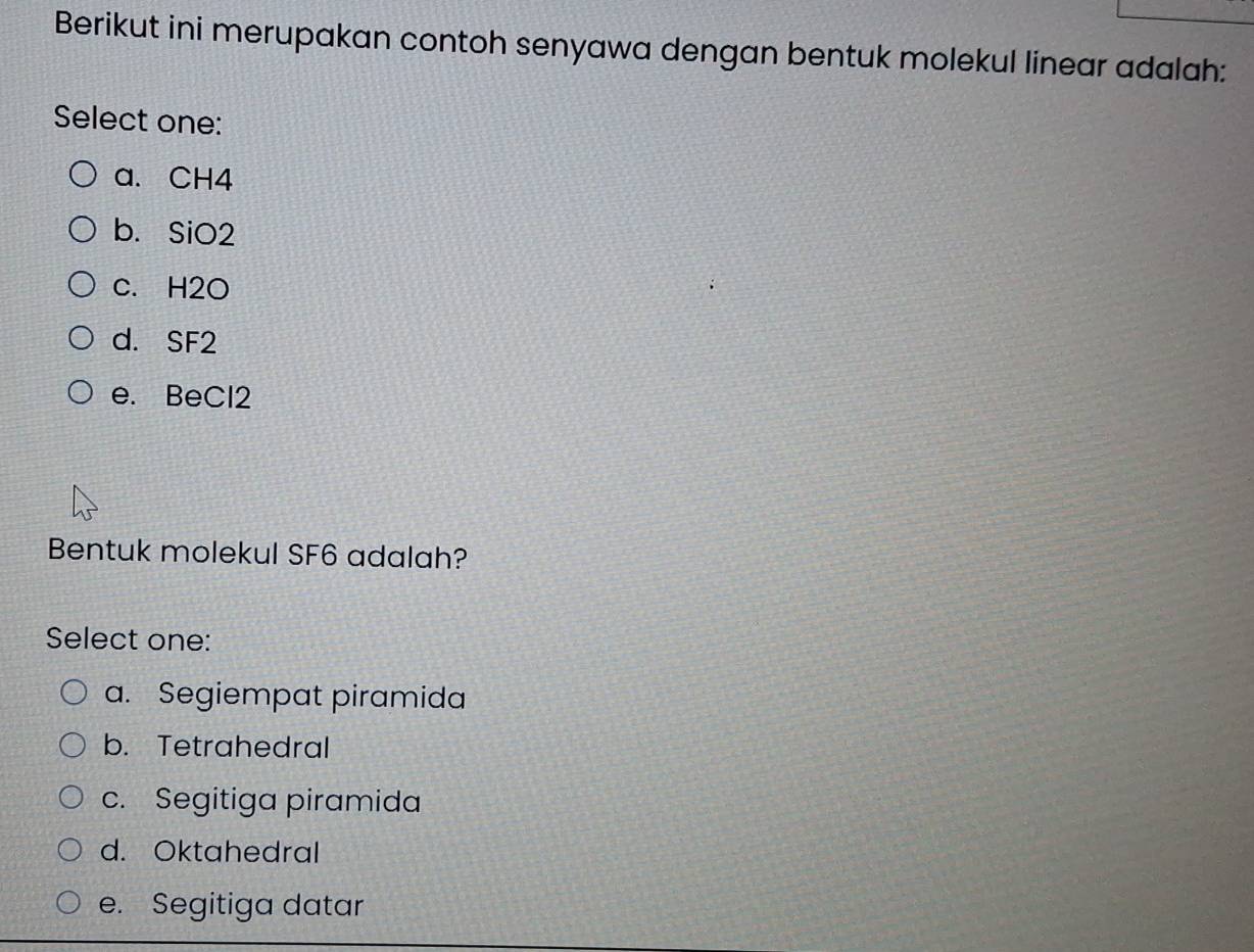 Berikut ini merupakan contoh senyawa dengan bentuk molekul linear adalah:
Select one:
a. CH4
b. SiO2
c. H2O
d. SF2
e. BeCl2
Bentuk molekul SF6 adalah?
Select one:
a. Segiempat piramida
b. Tetrahedral
c. Segitiga piramida
d. Oktahedral
e. Segitiga datar