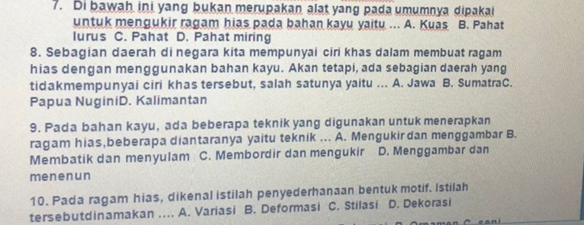 Di bawah ini yang bukan merupakan alat yang pada umumnya dipakai
untuk mengukir ragam hias pada bahan kayu yaitu ... A. Kuas B. Pahat
lurus C. Pahat D. Pahat miring
8. Sebagian daerah di negara kita mempunyai ciri khas dalam membuat ragam
hias dengan menggunakan bahan kayu. Akan tetapi, ada sebagian daerah yang
tidakmempunyai ciri khas tersebut, salah satunya yaitu ... A. Jawa B. SumatraC.
Papua NuginiD. Kalimantan
9. Pada bahan kayu, ada beberapa teknik yang digunakan untuk menerapkan
ragam hias,beberapa diantaranya yaitu teknik ... A. Mengukirdan menggambar B.
Membatik dan menyulam C. Membordir dan mengukir D. Menggambar dan
menenun
10. Pada ragam hias, dikenal istilah penyederhanaan bentuk motif. Istilah
tersebutdinamakan .... A. Variasi B. Deformasi C. Stilasi D. Dekorasi