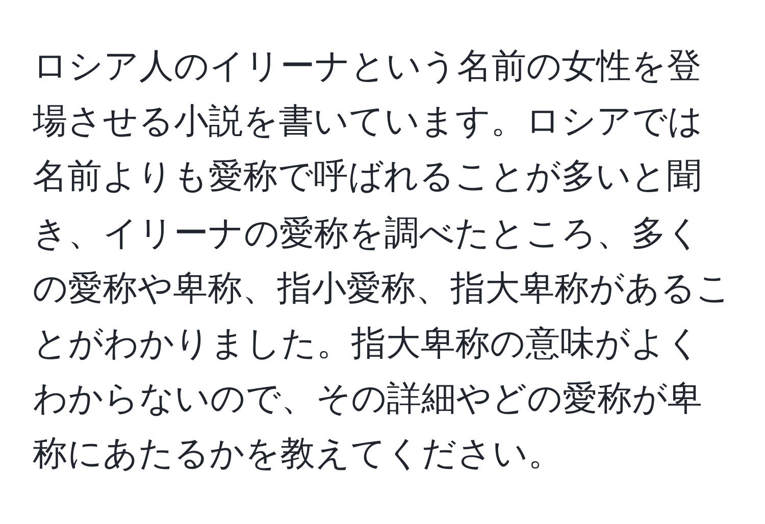 ロシア人のイリーナという名前の女性を登場させる小説を書いています。ロシアでは名前よりも愛称で呼ばれることが多いと聞き、イリーナの愛称を調べたところ、多くの愛称や卑称、指小愛称、指大卑称があることがわかりました。指大卑称の意味がよくわからないので、その詳細やどの愛称が卑称にあたるかを教えてください。