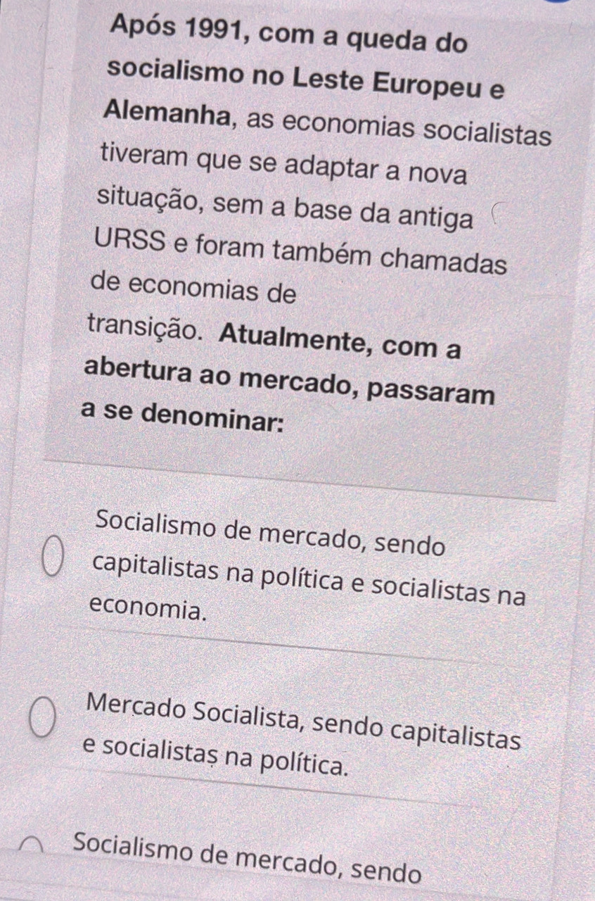 Após 1991, com a queda do
socialismo no Leste Europeu e
Alemanha, as economias socialistas
tiveram que se adaptar a nova
situação, sem a base da antiga
URSS e foram também chamadas
de economias de
transição. Atualmente, com a
abertura ao mercado, passaram
a se denominar:
Socialismo de mercado, sendo
capitalistas na política e socialistas na
economia.
Mercado Socialista, sendo capitalistas
e socialistaș na política.
Socialismo de mercado, sendo