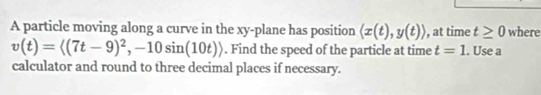 A particle moving along a curve in the xy -plane has position langle x(t),y(t)rangle , at time t≥ 0 where
v(t)=langle (7t-9)^2,-10sin (10t)rangle. Find the speed of the particle at time t=1. Use a 
calculator and round to three decimal places if necessary.