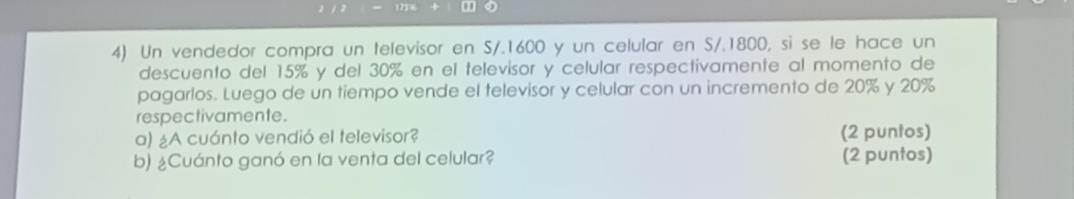 Un vendedor compra un televisor en S/.1600 y un celular en S/.1800, si se le hace un 
descuento del 15% y del 30% en el televisor y celular respectivamente al momento de 
pagarlos. Luego de un tiempo vende el televisor y celular con un incremento de 20% y 20%
respectivamente. 
a) ¿A cuánto vendió el televisor? (2 puntos) 
b) ¿Cuánto ganó en la venta del celular? (2 puntos)