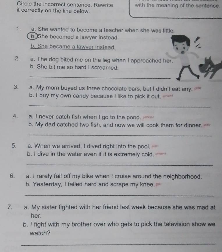 Circle the incorrect sentence. Rewrite with the meaning of the sentence.
it correctly on the line below.
1. a. She wanted to become a teacher when she was little.
b. She becomed a lawyer instead.
b. She became a lawyer instead.
2. a. The dog bited me on the leg when I approached her.
b. She bit me so hard I screamed.
_
3. a. My mom buyed us three chocolate bars, but I didn't eat any.
b. I buy my own candy because I like to pick it out. 
_
4. a. I never catch fish when I go to the pond. p 
b. My dad catched two fish, and now we will cook them for dinner.
_
5. a. When we arrived, I dived right into the pool.
b. I dive in the water even if it is extremely cold.
_
6. a. I rarely fall off my bike when I cruise around the neighborhood.
b. Yesterday, I falled hard and scrape my knee.
_
7. a. My sister fighted with her friend last week because she was mad at
her.
b. I fight with my brother over who gets to pick the television show we
watch?
_