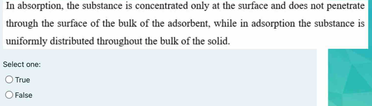 In absorption, the substance is concentrated only at the surface and does not penetrate
through the surface of the bulk of the adsorbent, while in adsorption the substance is
uniformly distributed throughout the bulk of the solid.
Select one:
True
False