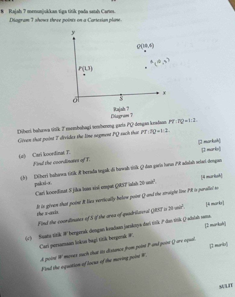 Rajah 7 menunjukkan tiga titik pada satah Cartes.
Diagram 7 shows three points on a Cartesian plane.
Diberi bahawa titik 7 membahagi tembereng garis PQ dengan keadaan PT:TQ=1:2.
Given that point T divides the line segment PQ such that PT:TQ=1:2.
(@) Cari koordinat T. [2 markah]
[2 marks]
Find the coordinates of T.
(b) Diberi bahawa titik R berada tegak di bawah titik Q dan garis lurus PR adalah selari dengan
[4 markah]
paksi-x. 20unit^2.
Cari koordinat S jika luas sisi empat QRST ialah
It is given that point R lies vertically below point Q and the straight line PR is parallel to
the x-axis.
Find the coordinates of S if the area of quadrilateral QRST is 20unit^2. [4 marks]
(c) Suatu titik W bergerak dengan keadaan jaraknya dari titik P dan titik Q adalah sama.
Cari persamaan lokus bagi titik bergerak W. [2 markah]
[2 marks]
A point W moves such that its distance from point P and point Q are equal.
Find the equation of locus of the moving point W.
SULIT