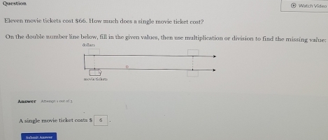 Question Watch Video 
Eleven movie tickets cost $66. How much does a single movie ticket cost? 
On the double number line below, fill in the given values, then use multiplication or division to find the missing value: 
Answer Aneingts out of 3. 
A single movie ticket costs $
Subeaît Annwar