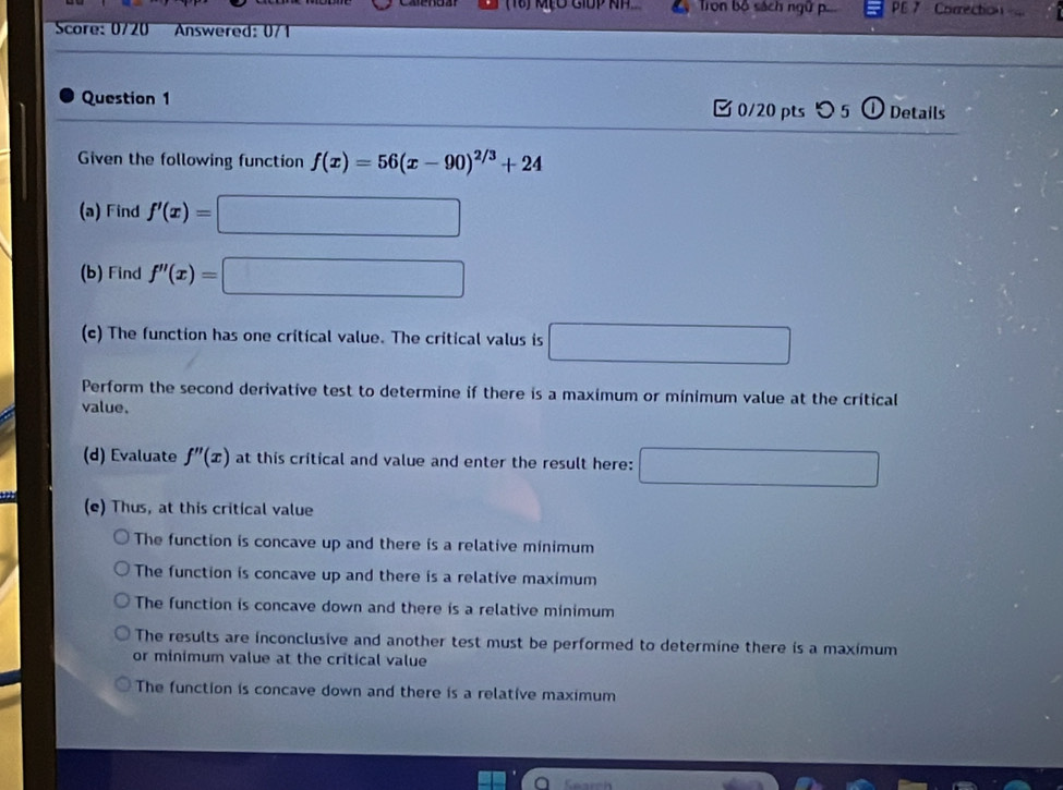 (18) MPO GIDP NH Tron bộ sách ngữ p.. PE 7 Correction 
Score: 0/20 Answered: 0/1
Question 1 [ 0/20 pts つ 5 ① Details
Given the following function f(x)=56(x-90)^2/3+24
(a) Find f'(x)=□
(b) Find f''(x)=□
(c) The function has one critical value. The critical valus is □ 
Perform the second derivative test to determine if there is a maximum or minimum value at the critical
value.
(d) Evaluate f''(x) at this critical and value and enter the result here: □ 
(e) Thus, at this critical value
The function is concave up and there is a relative minimum
The function is concave up and there is a relative maximum
The function is concave down and there is a relative minimum
The results are inconclusive and another test must be performed to determine there is a maximum
or minimum value at the critical value
The function is concave down and there is a relative maximum