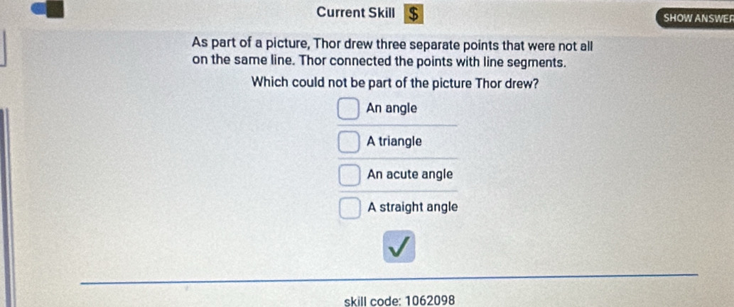 Current Skill $ SHOW ANSWER
As part of a picture, Thor drew three separate points that were not all
on the same line. Thor connected the points with line segments.
Which could not be part of the picture Thor drew?
An angle
A triangle
An acute angle
A straight angle
skill code: 1062098