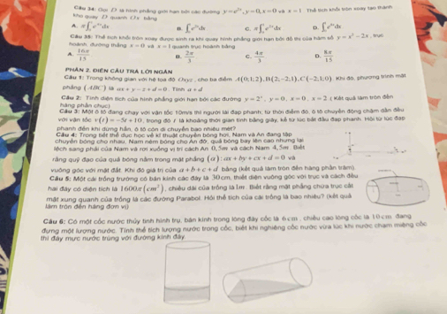 kho quay D quanh O s bằng  Gâu 34: Gọi D sà hình phầng giới hạn bởi các đường y=e^(2x).y-0,x=0 và x=1 Thể tích khổi tròn xoay tạo thành
A. π ∈t _0^(1e^xy)dx n ∈t c^2dx C. D.
hoành, đường thắng Cầu 35: Thể tích khổi tròn xoay được sinh ra khi quay hình phẳng giới hạn bởi đồ thi của hàm số π ∈t _0^(1e^2x)dx ∈t e^(3x)dx y=x^2-2x; , trụé
v=0 vá x=1
A  16x/15  quanh trục hoành bằng
0.  2π /3  C.  4a/3  D.  kπ /15 
Phân 2. điên Cầu trA lời ngàn
Cầu 1: Trong không gian với hệ toa độ Chyz , cho ba điễm A(0,1,2),B(2,-2,1),C(-2,1,0) Khi đó, phượng trình mật
pháng (ABC) là ax+y=7+4d=0 , Tính ar=cd
hàng phần chục  Cầu 2: Tình diện tích của hình phẳng giới hạn bởi các đường y=2^x,y=0,x=0,x=2 ( Kết quả làm tròn đễn
với vận tỏc  Cầu 3: Một ô tô đang chay với vận tốc 10m/s thi người lài đạp phanh; từ thời điểm đó, ô tố chuyển động châm dân đều
v(t)=-5t+10
phanh đến khi dừng hần, ô tộ còn di chuyễn bao nhiều mét? , trong độ 7 là khoảng thời gian tính bằng giảy, kể từ lúc bắt đầu đạp phanh. Hội từ lúc đạp
Cầu 4: Trong tiết thể dục học vệ kí thuật chuyện bóng hơi, Nam và An đang tập
chuyễn bóng cho nhau, Nam nêm bóng cho An đờ, quả bóng bay lên cao nhưng lại
lệch sang phải của Nam và rơi xuồng vị trì cách An 0, 5m và cách Nam 4, 5m. Biết
rằng quỹ đạo của quả bóng nằm trong mặt phẳng (a):ax+by+cx+d=0
vuông góc với mật đất. Khi đó giá trị của a+b+c+d bằng (kết quả làm tron đễn hàng phần tram).
Cầu 5: Một cái trồng trường có bán kinh các đây là 30cm, thiết điện vuông góc với trục và cách đều
hai đây có diện tích là 1600s (cm^2) , chiều dài của trồng là Im . Biết rằng mặt phẳng chữa trục cắt
làm tròn đến hàng đơn vi) mất xung quanh của trồng là các đường Parabol. Hỏi thể tích của cài trồng là bao nhiêu? (kết quả
Cầu 6: Có một cốc nước thủy tình hình trụ, bán kinh trong lông đây cốc là 6cm , chiều cao long cốc là 10 cm đang
đựng một lượng nước. Tính thể tích lượng nước trong cốc, biết khi nghiêng cốc nước vừa lúc khi nước chạm miệng cốc
thi đảy mực nước trùng với đường