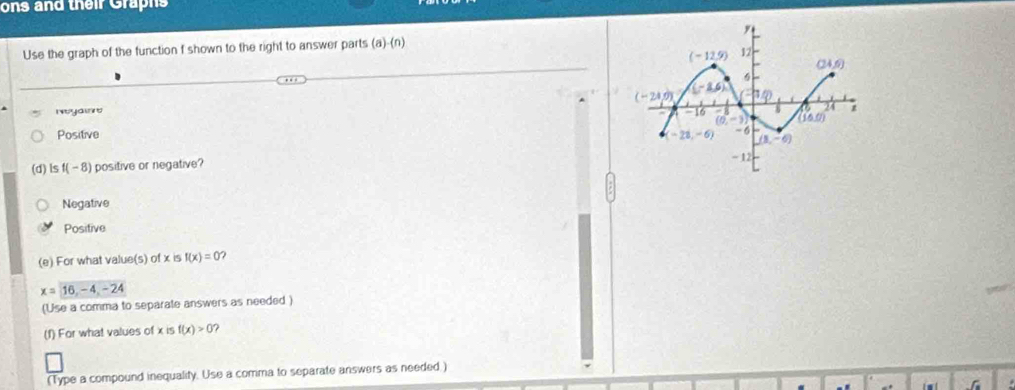 ons and their Graphs
Use the graph of the function f shown to the right to answer parts (a)-(n)
Nyaio
Positive 
(d)ls f(-8) i positive or negative ?
Negative
Positive
(e) For what value(s) of x is f(x)=0
x=16,-4,-24
(Use a comma to separate answers as needed )
(f) For what values of x is f(x)>0 ?
(Type a compound inequality. Use a comma to separate answers as needed )