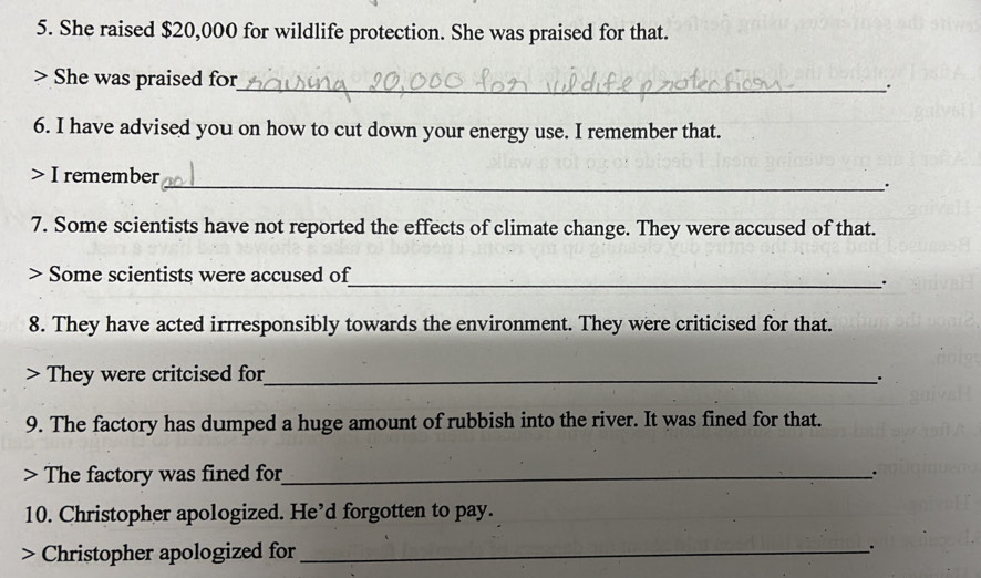 She raised $20,000 for wildlife protection. She was praised for that. 
She was praised for 
_. 
6. I have advised you on how to cut down your energy use. I remember that. 
> I remember 
_. 
7. Some scientists have not reported the effects of climate change. They were accused of that. 
> Some scientists were accused of 
_. 
8. They have acted irrresponsibly towards the environment. They were criticised for that. 
> They were critcised for_ 
. 
9. The factory has dumped a huge amount of rubbish into the river. It was fined for that. 
> The factory was fined for_ 
10. Christopher apologized. He’d forgotten to pay. 
Christopher apologized for_ .